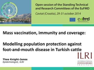 1 
Mass vaccination, immunity and coverage: Modelling population protection against foot-and-mouth disease in Turkish cattle Theo Knight-Jones Epidemiologist, ILRI  