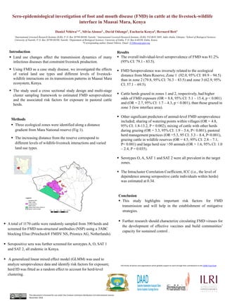 Sero-epidemiological investigation of foot and mouth disease (FMD) in cattle at the livestock-wildlife
interface in Maasai Mara, Kenya
Daniel Nthiwa1,4*, Silvia Alonso2 , David Odongo3, Eucharia Kenya4, Bernard Bett1
1International Livestock Research Institute (ILRI), P. O. Box 30709-00100, Nairobi. 2 International Livestock Research Institute, (ILRI), P.O BOX 5689, Addis Ababa, Ethiopia. 3School of Biological Sciences,
University of Nairobi, P. O. Box 30709-00100, Nairobi. 4Department of Biological Sciences, University of Embu, P. O. Box 6-60100, Embu, Kenya.
*Corresponding author, Daniel Nthiwa: Email: D.Nthiwa@cgiar.org
Introduction
▪ Land use changes affect the transmission dynamics of many
infectious diseases that constraint livestock production.
▪ Using FMD as a case study disease, we investigated the effects
of varied land use types and different levels of livestock-
wildlife interactions on its transmission patterns in Maasai Mara
ecosystem, Kenya.
▪ The study used a cross sectional study design and multi-stage
cluster sampling framework to estimated FMD seroprevalence
and the associated risk factors for exposure in pastoral cattle
herds.
Results
▪ The overall individual-level seroprevalence of FMD was 81.2%
(95% CI: 79.1 - 83.5).
▪ FMD Seroprevalence was inversely related to the ecological
distance from Mara Reserve; Zone 1 (92.0, 95% CI: 89.9 – 94.5)
than in zone 2 (79.8, 95% CI: 76.3 – 83.5) and zone 3 (62.9, 95%
CI: 57.1 – 69.5).
▪ Cattle herds grazed in zones 1 and 2, respectively, had higher
odds of FMD exposure (OR = 8.8, 95% CI: 5.1 – 15.4, p < 0.001)
and (OR = 2.7, 95% CI: 1.7 – 4.3, p < 0.001), than those grazed in
zone 3 (low interface area).
▪ Other significant predictors of animal-level FMD seroprevalence
included; sharing of watering points within villages (OR = 4.8,
95% CI: 1.8-13.2, P = 0.002), mixing of cattle with other herds
during grazing (OR = 3.3, 95% CI: 1.9 – 5.6, P< 0.001), pastoral
herd management practices (OR =5.3, 95 CI: 3.3 – 8.4, P<0.001),
grazing cattle in wildlife reserves (OR = 4.5, 95% CI: 2.8 – 7.1,
P< 0.001) and large herd size >50 animals (OR = 1.6, 95% CI: 1.0
– 2.4, P = 0.035).
▪ Serotypes O, A, SAT 1 and SAT 2 were all prevalent in the target
zones.
▪ The Intracluster Correlation Coefficient, ICC (i.e., the level of
dependence among seropositive cattle individuals within herds)
was estimated at 0.34.
Pictures
Conclusion
▪ This study highlights important risk factors for FMD
transmission and will help in the establishment of mitigative
strategies.
▪ Further research should characterize circulating FMD viruses for
the development of effective vaccines and build communities’
capacity for sustained control .
Partners logoPartners logo
This document is licensed for use under the Creative Commons Attribution 4.0 International Licence.
November 2018
June 2012
Methods
▪ Three ecological zones were identified along a distance
gradient from Mara National reserve (Fig 1).
▪ The increasing distance from the reserve correspond to
different levels of wildlife-livestock interactions and varied
land use types.
ILRI thanks all donors and organizations which globally support its work through their contributions to the CGIAR Trust Fund.
▪ A total of 1170 cattle were randomly sampled from 390 herds and
screened for FMD non-structural antibodies (NSP) using a 3ABC
blocking Elisa (Priocheck® FMDV NS, Prionics AG, Netherlands).
▪ Seropositive sera was further screened for serotypes A, O, SAT 1
and SAT 2, all endemic in Kenya.
▪ A generalized linear mixed effect model (GLMM) was used to
analyze seroprevalence data and identify risk factors for exposure;
herd ID was fitted as a random effect to account for herd-level
clustering.
 
