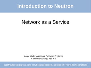 Network as a Service
Assaf Muller, Associate Software Engineer,
Cloud Networking, Red Hat
assafmuller.wordpress.com, amuller@redhat.com, amuller on Freenode (#openstack)
Introduction to Neutron
 