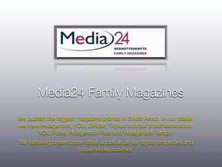 Media24 Family Magazines
We publish the biggest magazine brands in South Africa. In our stable
we have Huisgenoot, YOU, DRUM, TVplus and our brand extensions
       YOU Pulse, Huisgenoot-Pols and Huisgenoot-Tempo
The following presentation offers a look at all our digital properties and
                        social media activities
 