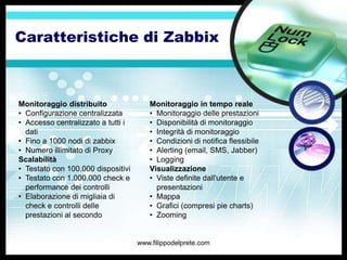 Caratteristiche di Zabbix



Monitoraggio distribuito               Monitoraggio in tempo reale
• Configurazione centralizzata         • Monitoraggio delle prestazioni
• Accesso centralizzato a tutti i      • Disponibilità di monitoraggio
  dati                                 • Integrità di monitoraggio
• Fino a 1000 nodi di zabbix           • Condizioni di notifica flessibile
• Numero illimitato di Proxy           • Alerting (email, SMS, Jabber)
Scalabilità                            • Logging
• Testato con 100.000 dispositivi      Visualizzazione
• Testato con 1.000.000 check e        • Viste definite dall'utente e
  performance dei controlli              presentazioni
• Elaborazione di migliaia di          • Mappa
  check e controlli delle              • Grafici (compresi pie charts)
  prestazioni al secondo               • Zooming


                                    www.filippodelprete.com
 