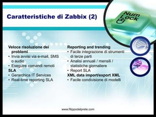 Caratteristiche di Zabbix (2)




Veloce risoluzione dei              Reporting and trending
  problemi                          • Facile integrazione di strumenti
• Invia avvisi via e-mail, SMS        di terze parti
  o audio                           • Analisi annuali / mensili /
• Eseguire comandi remoti             statistiche giornaliere
SLA                                 • Report SLA
• Gerarchica IT Services            XML data import/export XML
• Real-time reporting SLA           • Facile condivisione di modelli




                                 www.filippodelprete.com
 