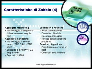 Caratteristiche di Zabbix (4)




Aggregate monitoring              Escalation e notifiche
• Monitoraggio di un gruppo       • Ripetizione notifiche
  di host come un singolo         • Escalation illimitata
  host                            • Recupero messaggi
Agentless monitoring              • Notifica della risoluzione
• Monitoraggio di servizi           problema
  remoti (FTP, SSH, HTTP,         Funzioni di gestione
  altro)                          • Ping, traceroute verso un
• Supporto di SNMP v1, 2,3 -        host
  Trap SNMP                       • Qualsiasi altra funzione
• Supporto di IPMI


                               www.filippodelprete.com
 