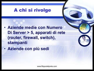 A chi si rivolge


• Aziende medie con Numero
  Di Server > 5, apparati di rete
  (router, firewall, switch),
  stampanti
• Aziende con più sedi


                 www.filippodelprete.com
 