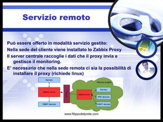 Servizio remoto


Può essere offerto in modalità servizio gestito:
Nella sede del cliente viene installato lo Zabbix Proxy
Il server centrale raccoglie i dati che il proxy invia e
    gestisce il monitoring.
E’ necessario che nella sede remota ci sia la possibilità di
    installare il proxy (richiede linux)




                           www.filippodelprete.com
 