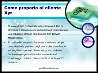 Come proporlo al cliente
Xyz


•   Si vuole dotare l’infrastruttura tecnologica di Xyz di
    strumenti e procedure che consentano di implementare
    una soluzione efficace ed efficiente di IT Service
    Management.
•   Si partirà dall’inventario hardware e software per poi
    centralizzare la gestione degli eventi che si verificano
    sui singoli componenti (file server, posta, antivirus,
    backup) e giungere infine ad una soluzione di
    monitoraggio proattivo che consenta di “anticipare” i
    problemi.

                                  www.filippodelprete.com
 