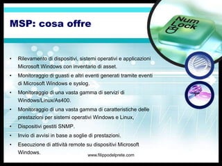 MSP: cosa offre


•   Rilevamento di dispositivi, sistemi operativi e applicazioni
    Microsoft Windows con inventario di asset.
•   Monitoraggio di guasti e altri eventi generati tramite eventi
    di Microsoft Windows e syslog.
•   Monitoraggio di una vasta gamma di servizi di
    Windows/Linux/As400.
•   Monitoraggio di una vasta gamma di caratteristiche delle
    prestazioni per sistemi operativi Windows e Linux,
•   Dispositivi gestiti SNMP.
•   Invio di avvisi in base a soglie di prestazioni.
•   Esecuzione di attività remote su dispositivi Microsoft
    Windows.                        www.filippodelprete.com
 