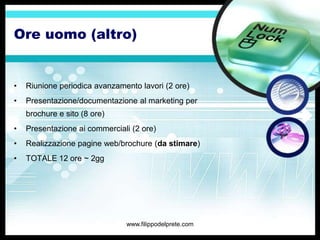 Ore uomo (altro)


•   Riunione periodica avanzamento lavori (2 ore)
•   Presentazione/documentazione al marketing per
    brochure e sito (8 ore)
•   Presentazione ai commerciali (2 ore)
•   Realizzazione pagine web/brochure (da stimare)
•   TOTALE 12 ore ~ 2gg




                               www.filippodelprete.com
 