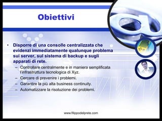 Obiettivi


• Disporre di una consolle centralizzata che
  evidenzi immediatamente qualunque problema
  sui server, sul sistema di backup e sugli
  apparati di rete.
   – Controllare centralmente e in maniera semplificata
     l’infrastruttura tecnologica di Xyz.
   – Cercare di prevenire i problemi.
   – Garantire la più alta business continuity.
   – Automatizzare la risoluzione dei problemi.




                             www.filippodelprete.com
 