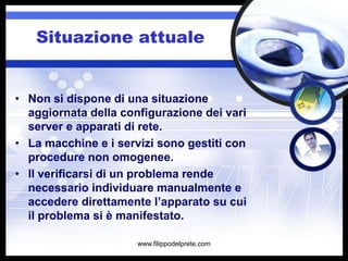 Situazione attuale


• Non si dispone di una situazione
  aggiornata della configurazione dei vari
  server e apparati di rete.
• La macchine e i servizi sono gestiti con
  procedure non omogenee.
• Il verificarsi di un problema rende
  necessario individuare manualmente e
  accedere direttamente l’apparato su cui
  il problema si è manifestato.

                      www.filippodelprete.com
 