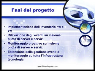Fasi del progetto


• Implementazione dell’inventario hw e
  sw
• Rilevazione degli eventi su insieme
  pilota di server e servizi
• Monitoraggio proattivo su insieme
  pilota di server e servizi
• Estensione della gestione eventi e
  monitoraggio su tutta l’infrastruttura
  tecnologia

                      www.filippodelprete.com
 