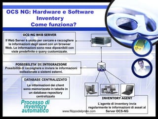 OCS NG: Hardware e Software
         Inventory
       Come funziona?
            OCS-NG WEB SERVER
Il Web Server è usato per cercare e raccogliere
   le informazioni degli asset con un browser
Web. Le informazioni sono rese diposnibili con
     viste predefinite o query customizzate.



      POSSIBILITA’ DI INTEGRAZIONE
Possibilità di raccogliere e inviare le informazioni
          collezionate a sistemi esterni.

             DATABASE CENTRALIZZATO
               Le informazioni dei client
             sono memorizzate in tabelle in
                un database repository
                     centralizzato
                                                                     INVENTORY AGENT
           Processo di                                            L’agente di inventory invia
            inventory                                       regolarmente le informazioni di asset al
           automatico                    www.filippodelprete.com       Server OCS-NG
 