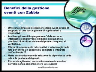 Benefici della gestione
eventi con Zabbix



•   Offre una completa integrazione degli eventi grazie al
    supporto di una vasta gamma di applicazioni e
    dispositivi.
•   Analizza gli eventi impiegando un'elaborazione
    intelligente e multilivello e li mette in relazione ai
    problemi di fornitura dei servizi prima che questi si
    verifichino.
•   Rileva dinamicamente i dispositivi e la topologia della
    rete per offrire un quadro più completo e integrato
    dell'ambiente IT.
•   Mette automaticamente in relazione le dipendenze della
    rete e la gestione dei guasti.
•   Risponde agli eventi automaticamente e in maniera
    corretta, senza compromettere la sicurezza
                              www.filippodelprete.com
 