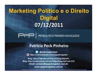 Finalidade	
  Acadêmica	
  


    Marketing Político e o Direito
               Digital	
  
             07/12/2011	
  


                                                             Patricia	
  Peck	
  Pinheiro	
  
                                                                                                             @patriciapeckadv	
  
                                                              	
  hCp://www.youtube.com/pppadvogados	
  
                                       Blog:	
  hCp://idgnow.uol.com.br/blog/digitalis	
  
                              Blog:	
  hCp://www.itweb.com.br/blogs/blog.asp?cod=153	
  
                                                            Email:	
  contato@pppadvogados.com.br	
  
                                                                 www.pppadvogados.com.br	
  
WWW.PPPADVOGADOS.COM.BR                                                                       Siga Twitter: @patriciapeckadv                                                                                                         2011 PPP Advogados. Todos os direitos reservados.
                          ©	
  PPP	
  Advogados.	
  Este	
  documento	
  está	
  protegido	
  pelas	
  leis	
  de	
  Direito	
  Autoral	
  e	
  não	
  deve	
  ser	
  copiado,	
  divulgado	
  ou	
  u;lizado	
  para	
  outros	
  ﬁns	
  que	
  não	
  os	
  pretendidos	
  pelo	
  autor	
  ou	
  por	
  ele	
  expressamente	
  autorizados.	
     1
 