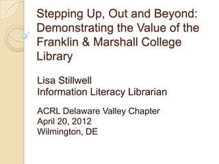 Stepping Up, Out and Beyond:
Demonstrating the Value of the
Franklin & Marshall College
Library
Lisa Stillwell
Information Literacy Librarian
ACRL Delaware Valley Chapter
April 20, 2012
Wilmington, DE
 