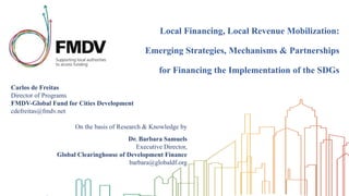 Local Financing, Local Revenue Mobilization:
Emerging Strategies, Mechanisms & Partnerships
for Financing the Implementation of the SDGs
Carlos de Freitas
Director of Programs
FMDV-Global Fund for Cities Development
cdefreitas@fmdv.net
On the basis of Research & Knowledge by
Dr. Barbara Samuels
Executive Director,
Global Clearinghouse of Development Finance
barbara@globaldf.org
 