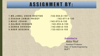 A S S I G N M E N T B Y :
1 . M D . J A M A L U D D I N B H U I YA N : 1 4 2 - 0 5 4 - 0 - 1 5 5
2 . E H A S A N Z A M A N H R I D O Y : 1 4 2 - 0 7 1 - 0 - 1 5 5
3 . M U A Z J O H A N I : 1 4 2 - 0 7 2 - 0 - 1 5 5
4 . S A L M A N H O S S A I N : 1 4 2 - 0 5 3 - 0 - 1 5 5
5 . D E W A N S H I K H O N : 1 4 2 - 0 6 0 - 0 - 1 5 5
6 . N I B I R B O S U N I A : 1 3 2 - 0 2 3 - 0 - 1 5 5
Submitted to
Abdur Rouf
Assistant Professor
Dept. of Textile Engineering
BUFT
 