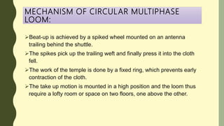 MECHANISM OF CIRCULAR MULTIPHASE
LOOM:
Beat-up is achieved by a spiked wheel mounted on an antenna
trailing behind the shuttle.
The spikes pick up the trailing weft and finally press it into the cloth
fell.
The work of the temple is done by a fixed ring, which prevents early
contraction of the cloth.
The take up motion is mounted in a high position and the loom thus
require a lofty room or space on two floors, one above the other.
 