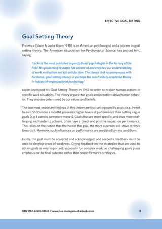 ISBN 978-1-62620-980-0 © www.free-management-ebooks.com	 8
Effective Goal Setting
Goal Setting Theory
Professor Edwin A Locke (born 1938) is an American psychologist and a pioneer in goal
setting theory. The American Association for Psychological Science has praised him,
saying,
‘Locke is the most published organizational psychologist in the history of the
field. His pioneering research has advanced and enriched our understanding
of work motivation and job satisfaction. The theory that is synonymous with
his name, goal-setting theory, is perhaps the most widely-respected theory
in industrial-organizational psychology.’
Locke developed his Goal Setting Theory in 1968 in order to explain human actions in
specific work situations. The theory argues that goals and intentions drive human behav-
ior. They also are determined by our values and beliefs.
The two most important findings of this theory are that setting specific goals (e.g. I want
to earn $500 more a month) generates higher levels of performance than setting vague
goals (e.g. I want to earn more money). Goals that are more specific, and thus more chal-
lenging and harder to achieve, often have a direct and positive impact on performance.
This relies on the notion that the harder the goal, the more a person will strive to work
towards it. However, such influences on performance are mediated by two conditions:
Firstly, the goal must be accepted and acknowledged; and secondly, feedback must be
used to develop areas of weakness. Giving feedback on the strategies that are used to
obtain goals is very important, especially for complex work, as challenging goals place
emphasis on the final outcome rather than on performance strategies.
 