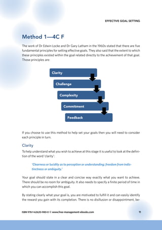 ISBN 978-1-62620-980-0 © www.free-management-ebooks.com	 11
Effective Goal Setting
Method 1—4C F
The work of Dr Edwin Locke and Dr Gary Latham in the 1960s stated that there are five
fundamental principles for setting effective goals. They also said that the extent to which
these principles existed within the goal related directly to the achievement of that goal.
Those principles are:
Clarity
Challenge
Complexity
Commitment
Feedback
If you choose to use this method to help set your goals then you will need to consider
each principle in turn.
Clarity
To help understand what you wish to achieve at this stage it is useful to look at the defini-
tion of the word ‘clarity’:
‘Clearness or lucidity as to perception or understanding; freedom from indis-
tinctness or ambiguity.’
Your goal should state in a clear and concise way exactly what you want to achieve.
There should be no room for ambiguity. It also needs to specify a finite period of time in
which you can accomplish this goal.
By stating clearly what your goal is, you are motivated to fulfill it and can easily identify
the reward you gain with its completion. There is no disillusion or disappointment, be-
 