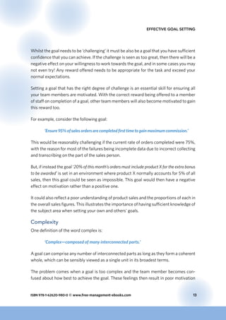 ISBN 978-1-62620-980-0 © www.free-management-ebooks.com	 13
Effective Goal Setting
Whilst the goal needs to be ‘challenging’ it must be also be a goal that you have sufficient
confidence that you can achieve. If the challenge is seen as too great, then there will be a
negative effect on your willingness to work towards the goal, and in some cases you may
not even try! Any reward offered needs to be appropriate for the task and exceed your
normal expectations.
Setting a goal that has the right degree of challenge is an essential skill for ensuring all
your team members are motivated. With the correct reward being offered to a member
of staff on completion of a goal, other team members will also become motivated to gain
this reward too.
For example, consider the following goal:
‘Ensure95%ofsalesordersarecompletedfirsttimetogainmaximumcommission.’
This would be reasonably challenging if the current rate of orders completed were 75%,
with the reason for most of the failures being incomplete data due to incorrect collecting
and transcribing on the part of the sales person.
But, if instead the goal ‘20% of this month’s orders must include product X for the extra bonus
to be awarded’ is set in an environment where product X normally accounts for 5% of all
sales, then this goal could be seen as impossible. This goal would then have a negative
effect on motivation rather than a positive one.
It could also reflect a poor understanding of product sales and the proportions of each in
the overall sales figures. This illustrates the importance of having sufficient knowledge of
the subject area when setting your own and others’ goals.
Complexity
One definition of the word complex is:
‘Complex—composed of many interconnected parts.’
A goal can comprise any number of interconnected parts as long as they form a coherent
whole, which can be sensibly viewed as a single unit in its broadest terms.
The problem comes when a goal is too complex and the team member becomes con-
fused about how best to achieve the goal. These feelings then result in poor motivation
 