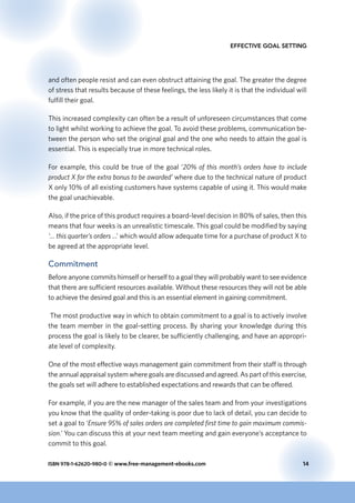 ISBN 978-1-62620-980-0 © www.free-management-ebooks.com	 14
Effective Goal Setting
and often people resist and can even obstruct attaining the goal. The greater the degree
of stress that results because of these feelings, the less likely it is that the individual will
fulfill their goal.
This increased complexity can often be a result of unforeseen circumstances that come
to light whilst working to achieve the goal. To avoid these problems, communication be-
tween the person who set the original goal and the one who needs to attain the goal is
essential. This is especially true in more technical roles.
For example, this could be true of the goal ‘20% of this month’s orders have to include
product X for the extra bonus to be awarded’ where due to the technical nature of product
X only 10% of all existing customers have systems capable of using it. This would make
the goal unachievable.
Also, if the price of this product requires a board-level decision in 80% of sales, then this
means that four weeks is an unrealistic timescale. This goal could be modified by saying
‘… this quarter’s orders ...’ which would allow adequate time for a purchase of product X to
be agreed at the appropriate level.
Commitment
Before anyone commits himself or herself to a goal they will probably want to see evidence
that there are sufficient resources available. Without these resources they will not be able
to achieve the desired goal and this is an essential element in gaining commitment.
The most productive way in which to obtain commitment to a goal is to actively involve
the team member in the goal-setting process. By sharing your knowledge during this
process the goal is likely to be clearer, be sufficiently challenging, and have an appropri-
ate level of complexity.
One of the most effective ways management gain commitment from their staff is through
the annual appraisal system where goals are discussed and agreed. As part of this exercise,
the goals set will adhere to established expectations and rewards that can be offered.
For example, if you are the new manager of the sales team and from your investigations
you know that the quality of order-taking is poor due to lack of detail, you can decide to
set a goal to ‘Ensure 95% of sales orders are completed first time to gain maximum commis-
sion.’ You can discuss this at your next team meeting and gain everyone’s acceptance to
commit to this goal.
 