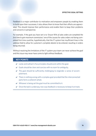 ISBN 978-1-62620-980-0 © www.free-management-ebooks.com	 16
Effective Goal Setting
Feedback is a major contributor to motivation and empowers people by enabling them
to build upon their successes; it also allows them to know that their efforts are appreci-
ated. This should improve their performance and enable them to keep their problems
and concerns in perspective.
For example, if the goal you have set is to ‘Ensure 95% of sales orders are completed the
first time to gain maximum commission,’ one of the causes for sales orders not being com-
pleted first time could be, hypothetically, that the IT system has insufficient lines in the
address field to allow for customer’s complete details to be entered, resulting in orders
being returned.
Without resolving the limitations of the IT system your team can never achieve the goal
and this issue may never have come to light without feedback.
Key Points
44 Locke and Latham’s five principles should exist within the goal.
44 Goals should be clear and concise with no room for ambiguity.
44 The goal should be sufficiently challenging to engender a sense of accom-
plishment.
44 There is nothing wrong with a complex goal provided that the interconnected
parts form a coherent whole.
44 Whoever is being set the goal must be committed to it.
44 Once the task is underway, two-way feedback is necessary to keep it on track.
 