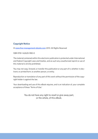 Copyright Notice
© www.free-management-ebooks.com 2013. All Rights Reserved
ISBN 978-1-62620-980-0
The material contained within this electronic publication is protected under International
and Federal Copyright Laws and treaties, and as such any unauthorized reprint or use of
this material is strictly prohibited.
You may not copy, forward, or transfer this publication or any part of it, whether in elec-
tronic or printed form, to another person, or entity.
Reproduction or translation of any part of this work without the permission of the copy-
right holder is against the law.
Your downloading and use of this eBook requires, and is an indication of, your complete
acceptance of these ‘Terms of Use.’
You do not have any right to resell or give away part,
or the whole, of this eBook.
 