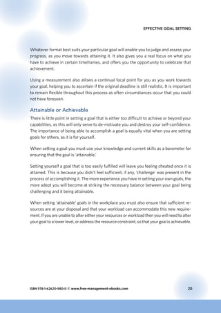 ISBN 978-1-62620-980-0 © www.free-management-ebooks.com	 20
Effective Goal Setting
Whatever format best suits your particular goal will enable you to judge and assess your
progress, as you move towards attaining it. It also gives you a real focus on what you
have to achieve in certain timeframes, and offers you the opportunity to celebrate that
achievement.
Using a measurement also allows a continual focal point for you as you work towards
your goal, helping you to ascertain if the original deadline is still realistic. It is important
to remain flexible throughout this process as often circumstances occur that you could
not have foreseen.
Attainable or Achievable
There is little point in setting a goal that is either too difficult to achieve or beyond your
capabilities, as this will only serve to de-motivate you and destroy your self-confidence.
The importance of being able to accomplish a goal is equally vital when you are setting
goals for others, as it is for yourself.
When setting a goal you must use your knowledge and current skills as a barometer for
ensuring that the goal is ‘attainable.’
Setting yourself a goal that is too easily fulfilled will leave you feeling cheated once it is
attained. This is because you didn’t feel sufficient, if any, ‘challenge’ was present in the
process of accomplishing it. The more experience you have in setting your own goals, the
more adept you will become at striking the necessary balance between your goal being
challenging and it being attainable.
When setting ‘attainable’ goals in the workplace you must also ensure that sufficient re-
sources are at your disposal and that your workload can accommodate this new require-
ment. If you are unable to alter either your resources or workload then you will need to alter
your goal to a lower level, or address the resource constraint, so that your goal is achievable.
 