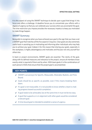 ISBN 978-1-62620-980-0 © www.free-management-ebooks.com	 23
Effective Goal Setting
It is this aspect of using the SMART technique to decide upon a goal that brings it into
focus and offers a challenge. A deadline forces you to concentrate your efforts with a
degree of urgency so that you can celebrate your success when you accomplish the goal.
The time restriction you impose provides the necessary impetus to keep you motivated
to make things happen.
SMART Summary
Being able to recognize when you have achieved your goal is the sign that you have a set
a SMART goal that matches all the five aspects it requires. Clear goals are also extremely
useful tools in assisting you in motivating and informing other individuals who may help
you to achieve your goal. Indeed, it for this reason that sharing your goals, especially in
the workplace, is highly advantageous and motivates and focuses not only yourself but
others too.
In team or project environments, SMART goals are essential. The clarity of the goal,
along with its defined measures and relevance to the project, ensure all members know
exactly what is required of them and by when. With team goals it is the combinations of
each person’s KSAs that ensure that the project goal is accomplished.
Key Points
44 SMART is an acronym for Specific, Measurable, Attainable, Realistic, and Time
Bound.
44 Goals should be as specific as possible, even if this means breaking them
down.
44 If a goal is not measurable, it is not possible to know whether a team is mak-
ing progress toward successful completion.
44 A goal needs to be achievable, but at the same time it must not be too easy.
44 A goal that supports or is in alignment with other goals would be considered
a relevant goal.
44 A time-bound goal is intended to establish a sense of urgency.
 