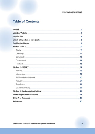 ISBN 978-1-62620-980-0 © www.free-management-ebooks.com	 1
Effective Goal Setting
Table of Contents
Preface	 2
Visit Our Website	 3
Introduction	 4
Why it is Important to have Goals	 5
Goal Setting Theory	 8
Method 1—4C F	 11
Clarity	 11
Challenge	 12
Complexity 	 13
Commitment	 14
Feedback	 15
Method 2—SMART 	 17
Specific	 17
Measurable	 19
Attainable or Achievable	 20
Relevant 	 21
Time Bound	 22
SMART Summary	 23
Method 3—Backwards Goal Setting 	 24
Prioritizing Your Personal Goals	 26
Other Free Resources	 29
References	 30
 
