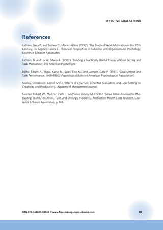 ISBN 978-1-62620-980-0 © www.free-management-ebooks.com	 30
Effective Goal Setting
References
Latham, Gary P., and Budworth, Marie-Hélène (1992), ‘The Study of Work Motivation in the 20th
Century,’ in Koppes, Laura L., Historical Perspectives in Industrial and Organizational Psychology,
Lawrence Erlbaum Associates.
Latham, G. and Locke, Edwin A. (2002), ‘Building a Practically Useful Theory of Goal Setting and
Task Motivation,’ The American Psychologist.
Locke, Edwin A., Shaw, Karyll N., Saari, Lise M., and Latham, Gary P. (1981), ‘Goal Setting and
Task Performance: 1969–1980,’ Psychological Bulletin (American Psychological Association).
Shalley, Christina E. (April 1995), ‘Effects of Coaction, Expected Evaluation, and Goal Setting on
Creativity and Productivity,’ Academy of Management Journal.
Swezey, Robert W., Meltzer, Zach L., and Salas, Jimmy M. (1994), ‘Some Issues Involved in Mo-
tivating Teams,’ in O’Neil, Tyler, and Drillings, Holden L., Motivation: Health Class Research, Law-
rence Erlbaum Associates, p. 146.
 