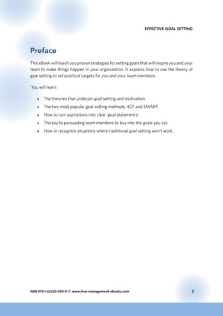 ISBN 978-1-62620-980-0 © www.free-management-ebooks.com	 2
Effective Goal Setting
Preface
This eBook will teach you proven strategies for setting goals that will inspire you and your
team to make things happen in your organization. It explains how to use the theory of
goal setting to set practical targets for you and your team members.
You will learn:
●● The theories that underpin goal setting and motivation.
●● The two most popular goal setting methods, 4CF and SMART.
●● How to turn aspirations into clear ‘goal statements.’
●● The key to persuading team members to buy into the goals you set.
●● How to recognize situations where traditional goal setting won’t work.
 