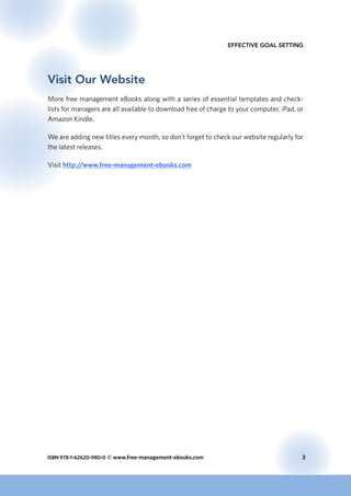 ISBN 978-1-62620-980-0 © www.free-management-ebooks.com	 3
Effective Goal Setting
Visit Our Website
More free management eBooks along with a series of essential templates and check-
lists for managers are all available to download free of charge to your computer, iPad, or
Amazon Kindle.
We are adding new titles every month, so don’t forget to check our website regularly for
the latest releases.
Visit http://www.free-management-ebooks.com
 