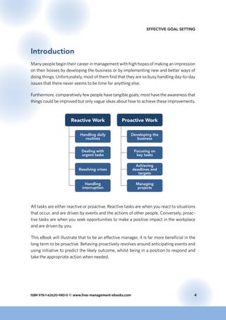 ISBN 978-1-62620-980-0 © www.free-management-ebooks.com	 4
Effective Goal Setting
Introduction
Many people begin their career in management with high hopes of making an impression
on their bosses by developing the business or by implementing new and better ways of
doing things. Unfortunately, most of them find that they are so busy handling day-to-day
issues that there never seems to be time for anything else.
Furthermore, comparatively few people have tangible goals; most have the awareness that
things could be improved but only vague ideas about how to achieve these improvements.
Reactive Work Proactive Work
Handling daily
routines
Dealing with
urgent tasks
Resolving crises
Handling
interruption
Developing the
business
Focusing on
key tasks
Achieving
deadlines and
targets
Managing
projects
All tasks are either reactive or proactive. Reactive tasks are when you react to situations
that occur, and are driven by events and the actions of other people. Conversely, proac-
tive tasks are when you seek opportunities to make a positive impact in the workplace
and are driven by you.
This eBook will illustrate that to be an effective manager, it is far more beneficial in the
long term to be proactive. Behaving proactively revolves around anticipating events and
using initiative to predict the likely outcome, whilst being in a position to respond and
take the appropriate action when needed.
 