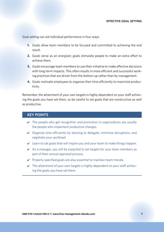 ISBN 978-1-62620-980-0 © www.free-management-ebooks.com	 7
Effective Goal Setting
Goal setting can aid individual performance in four ways:
1.	 Goals allow team members to be focused and committed to achieving the end
result.
2.	 Goals serve as an energizer; goals stimulate people to make an extra effort to
achieve them.
3.	 Goals encourage team members to use their initiative to make effective decisions
with long-term impacts. This often results in more efficient and successful work-
ing practices that are driven from the bottom up rather than by management.
4.	 Goals motivate employees to organize their time efficiently to maximize produc-
tivity.
Remember, the attainment of your own targets is highly dependent on your staff achiev-
ing the goals you have set them, so be careful to set goals that are constructive as well
as productive.
Key Points
44 The people who get recognition and promotion in organizations are usually
the people who implement productive changes.
44 Organize time efficiently by learning to delegate, minimize disruptions, and
negotiate your workload.
44 Learn to set goals that will inspire you and your team to make things happen.
44 As a manager, you will be expected to set targets for your team members as
part of their annual appraisal process.
44 Properly specified goals are also essential to maintain team morale.
44 The attainment of your own targets is highly dependent on your staff achiev-
ing the goals you have set them.
 