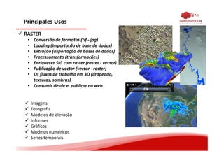 Principales Usos
RASTER
• Conversão de formatos (tif - jpg)
• Loading (importação de base de dados)
• Extração (exportação de bases de dados)
• Processamento (transformações)
• Enriquecer SIG com raster (raster - vector)
• Publicação de vector (vector - raster)
• Os fluxos de trabalho em 3D (drapeado,
texturas, sombras)
• Consumir desde e publicar na web
Imagens
Fotografia
Modelos de elevação
Informes
Gráficos
Modelos numéricos
Series temporais
 