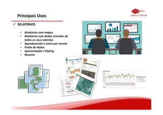 Principais Usos
RELATÓRIOS
• Relatórios com mapas
• Relatórios com dados oriundos de
todos os seus sistemas
• Agendamento e envio por evento
• Fusão de dados
• Apresentação / Styling
• Resumo
 