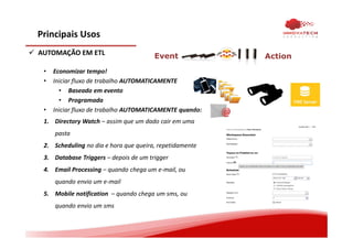 Principais Usos
AUTOMAÇÃO EM ETL
• Economizar tempo!
• Iniciar fluxo de trabalho AUTOMATICAMENTE
• Baseado em evento
• Programada
• Iniciar fluxo de trabalho AUTOMATICAMENTE quando:
1. Directory Watch – assim que um dado cair em uma
pasta
2. Scheduling no dia e hora que queira, repetidamente
3. Database Triggers – depois de um trigger
4. Email Processing – quando chega um e-mail, ou
quando envio um e-mail
5. Mobile notification – quando chega um sms, ou
quando envio um sms
Event Action
 