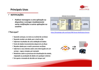 Principais Usos
NOTIFICAÇÕES
• Publicar mensagens a uma aplicação ou
dispositivo e entregar imediatamente
varias notificações a outras aplicações ou
usuários
Para que?
Quando começar, no meio ou no final de um fluxo
Quando receber um dado, por e-mail ou ftp
Informar resultados de uma validação de dados
Envio de dados inconsistentes depois de um fluxo
Receber dados por e-mail e processar um fluxo
Informar a seus clientes sobre uma interrupção em um
serviço – agua, energia, por exemplo
Relatórios sobre os processos de atualização de estado,
migração ou produção de dados em qualquer sistema
Em apoio a tomada de decisão em tempo real
https://knowledge.safe.com/topic/FME-Server-Notification-Service
 