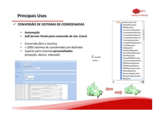 Principais Usos
CONVERSÃO DE SISTEMAS DE COORDENADAS
• Automação
• Self-Service Portal para conversão de sist. Coord.
• Conversão fácil e intuitiva
• > 2000 sistemas de coordenadas pré-definidos
• Suporte para sistemas personalizados
(projeção, datum, elipsoide)
5
5
5
5 5
5
5
5 5
5555
5 5
55
55
5
5 55
5
5
5
555
5
5555
5
555555
5
5
5
55 5
5
555 555
55
5
55555 5555
5
5 555
55
5
55
5555 555
5
5
5
5 5
5
5
5 5
5555
5 5
5 5
55
5
5 55
5
5
5
555
5
5555
5
555555
5
5
5
55 5
5
55
5 555
55
5
5 5555 5555
5
5 555
55
5
55
5555 555
E muito
mais...
 