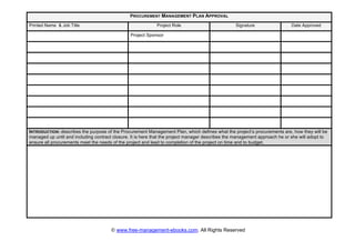 © www.free-management-ebooks.com. All Rights Reserved
PROCUREMENT MANAGEMENT PLAN APPROVAL
Printed Name & Job Title Project Role Signature Date Approved
Project Sponsor
INTRODUCTION: describes the purpose of the Procurement Management Plan, which defines what the project’s procurements are, how they will be
managed up until and including contract closure. It is here that the project manager describes the management approach he or she will adopt to
ensure all procurements meet the needs of the project and lead to completion of the project on time and to budget.
 