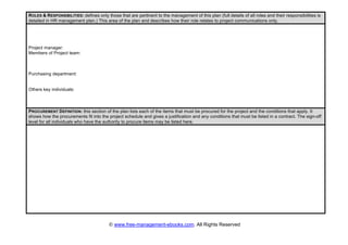 © www.free-management-ebooks.com. All Rights Reserved
ROLES & RESPONSIBILITIES: defines only those that are pertinent to the management of this plan (full details of all roles and their responsibilities is
detailed in HR management plan.) This area of the plan and describes how their role relates to project communications only.
Project manager:
Members of Project team:
Purchasing department:
Others key individuals:
PROCUREMENT DEFINITION: this section of the plan lists each of the items that must be procured for the project and the conditions that apply. It
shows how the procurements fit into the project schedule and gives a justification and any conditions that must be listed in a contract. The sign-off
level for all individuals who have the authority to procure items may be listed here.
 