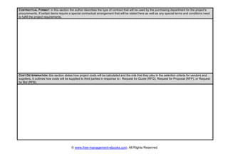 © www.free-management-ebooks.com. All Rights Reserved
CONTRACTUAL FORMAT: in this section the author describes the type of contract that will be used by the purchasing department for the project’s
procurements. If certain items require a special contractual arrangement that will be stated here as well as any special terms and conditions need
to fulfill the project requirements.
COST DETERMINATION: this section states how project costs will be calculated and the role that they play in the selection criteria for vendors and
suppliers. It outlines how costs will be supplied to third parties in response to - Request for Quote (RFQ), Request for Proposal (RFP), or Request
for Bid (RFB).
 