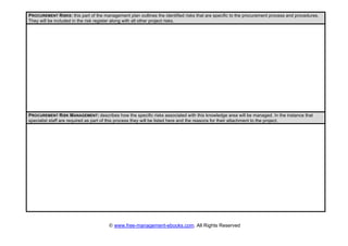 © www.free-management-ebooks.com. All Rights Reserved
PROCUREMENT RISKS: this part of the management plan outlines the identified risks that are specific to the procurement process and procedures.
They will be included in the risk register along with all other project risks.
PROCUREMENT RISK MANAGEMENT: describes how the specific risks associated with this knowledge area will be managed. In the instance that
specialist staff are required as part of this process they will be listed here and the reasons for their attachment to the project.
 