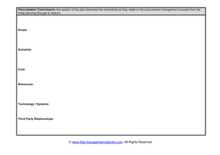 © www.free-management-ebooks.com. All Rights Reserved
PROCUREMENT CONSTRAINTS: this section of the plan describes the constraints as they relate to the procurement management process from the
initial planning through to closure.
Scope:
Schedule:
Cost:
Resources:
Technology / Systems:
Third Party Relationships:
 