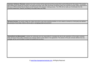 © www.free-management-ebooks.com. All Rights Reserved
CONTRACT APPROVAL PROCESS: explains how each contract will be approved and the process that must be followed for this project. This section
also details which people are involved in the approval process, their roles and levels of authority within this important process. Many organizations
will use a CRB (Contract Review Board) as the final part of the decision making process. The CRB will be made up of individuals from the
contracts department, finance, purchasing, the project team and PMO.
DECISION CRITERIA: this section states the criteria that will be used when deciding whether or not to award a contract to a third party and defines
the process of how these criterion will be used in managing project procurement.
VENDOR/SUPPLIER MANAGEMENT: outlines the individuals who are responsible for managing the day-to-day operations of the project contracts.
They will ensure that quality, timeliness and costings adhere to that stated in the agreement. This section of the plan will also defines how any
changes will be communicated to these third parties and by whom.
 