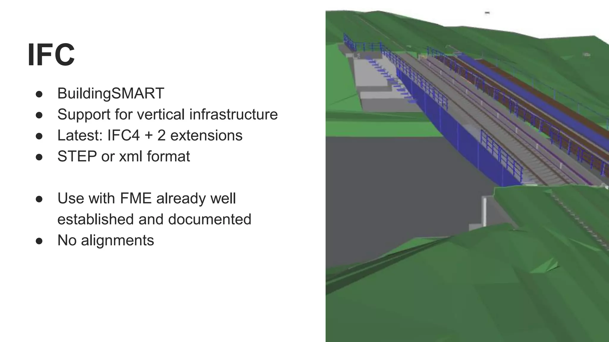 IFC
● BuildingSMART
● Support for vertical infrastructure
● Latest: IFC4 + 2 extensions
● STEP or xml format
● Use with FME already well
established and documented
● No alignments
 