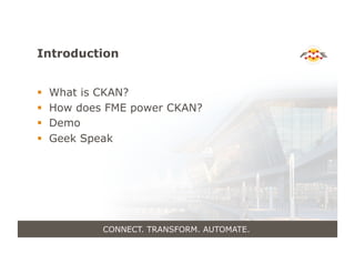 Introduction
!  What is CKAN?
!  How does FME power CKAN?
!  Demo
!  Geek Speak
CONNECT. TRANSFORM. AUTOMATE.
 