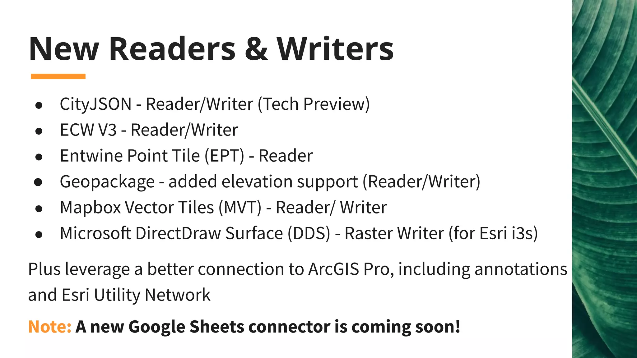 New Readers & Writers
● CityJSON - Reader/Writer (Tech Preview)
● ECW V3 - Reader/Writer
● Entwine Point Tile (EPT) - Reader
● Geopackage - added elevation support (Reader/Writer)
● Mapbox Vector Tiles (MVT) - Reader/ Writer
● Microsoft DirectDraw Surface (DDS) - Raster Writer (for Esri i3s)
Plus leverage a better connection to ArcGIS Pro, including annotations
and Esri Utility Network
Note: A new Google Sheets connector is coming soon!
 